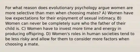 For what reason does evolutionary psychology argue women are more selective than men when choosing mates? A) Women have low expectations for their enjoyment of sexual intimacy. B) Women can never be completely sure who the father of their child is. C) Women have to invest more time and energy in producing offspring. D) Women's roles in human societies tend to be less risky and allow for them to consider more factors when choosing a mate.