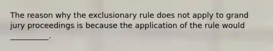 The reason why the exclusionary rule does not apply to grand jury proceedings is because the application of the rule would __________.