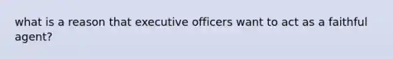 what is a reason that executive officers want to act as a faithful agent?