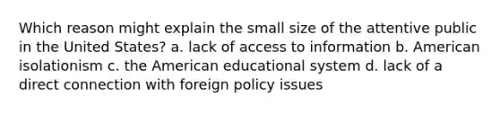 Which reason might explain the small size of the attentive public in the United States? a. lack of access to information b. American isolationism c. the American educational system d. lack of a direct connection with foreign policy issues