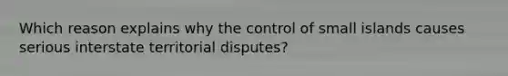 Which reason explains why the control of small islands causes serious interstate territorial disputes?