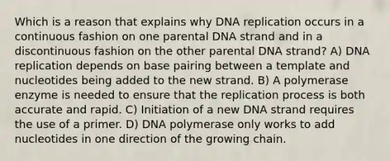 Which is a reason that explains why <a href='https://www.questionai.com/knowledge/kofV2VQU2J-dna-replication' class='anchor-knowledge'>dna replication</a> occurs in a continuous fashion on one parental DNA strand and in a discontinuous fashion on the other parental DNA strand? A) DNA replication depends on base pairing between a template and nucleotides being added to the new strand. B) A polymerase enzyme is needed to ensure that the replication process is both accurate and rapid. C) Initiation of a new DNA strand requires the use of a primer. D) DNA polymerase only works to add nucleotides in one direction of the growing chain.