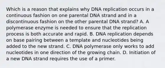 Which is a reason that explains why <a href='https://www.questionai.com/knowledge/kofV2VQU2J-dna-replication' class='anchor-knowledge'>dna replication</a> occurs in a continuous fashion on one parental DNA strand and in a discontinuous fashion on the other parental DNA strand? A. A polymerase enzyme is needed to ensure that the replication process is both accurate and rapid. B. DNA replication depends on base pairing between a template and nucleotides being added to the new strand. C. DNA polymerase only works to add nucleotides in one direction of the growing chain. D. Initiation of a new DNA strand requires the use of a primer.