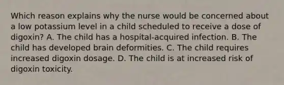 Which reason explains why the nurse would be concerned about a low potassium level in a child scheduled to receive a dose of digoxin? A. The child has a hospital-acquired infection. B. The child has developed brain deformities. C. The child requires increased digoxin dosage. D. The child is at increased risk of digoxin toxicity.