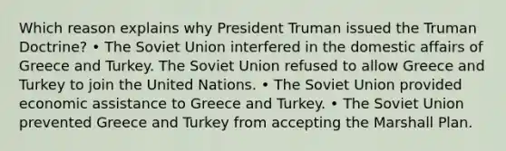 Which reason explains why President Truman issued the Truman Doctrine? • The Soviet Union interfered in the domestic affairs of Greece and Turkey. The Soviet Union refused to allow Greece and Turkey to join the United Nations. • The Soviet Union provided economic assistance to Greece and Turkey. • The Soviet Union prevented Greece and Turkey from accepting the Marshall Plan.