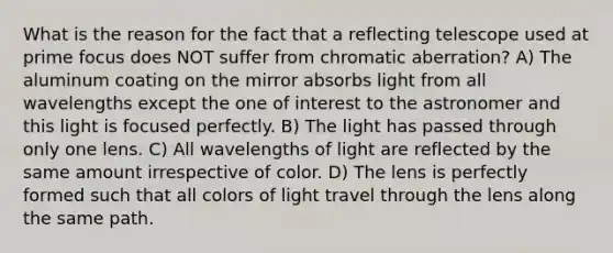 What is the reason for the fact that a reflecting telescope used at prime focus does NOT suffer from chromatic aberration? A) The aluminum coating on the mirror absorbs light from all wavelengths except the one of interest to the astronomer and this light is focused perfectly. B) The light has passed through only one lens. C) All wavelengths of light are reflected by the same amount irrespective of color. D) The lens is perfectly formed such that all colors of light travel through the lens along the same path.