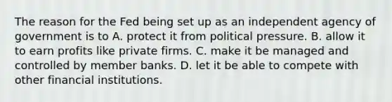 The reason for the Fed being set up as an independent agency of government is to A. protect it from political pressure. B. allow it to earn profits like private firms. C. make it be managed and controlled by member banks. D. let it be able to compete with other financial institutions.