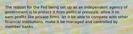 The reason for the Fed being set up as an independent agency of government is to protect it from political pressure. allow it to earn profits like private firms. let it be able to compete with other financial institutions. make it be managed and controlled by member banks.