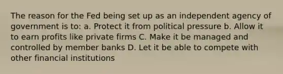 The reason for the Fed being set up as an independent agency of government is to: a. Protect it from political pressure b. Allow it to earn profits like private firms C. Make it be managed and controlled by member banks D. Let it be able to compete with other financial institutions