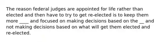 The reason federal judges are appointed for life rather than elected and then have to try to get re-elected is to keep them more ____ and focused on making decisions based on the __ and not making decisions based on what will get them elected and re-elected.