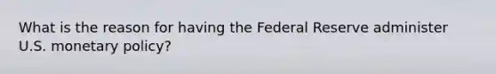 What is the reason for having the Federal Reserve administer U.S. monetary policy?