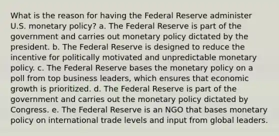 What is the reason for having the Federal Reserve administer U.S. monetary policy? a. The Federal Reserve is part of the government and carries out monetary policy dictated by the president. b. The Federal Reserve is designed to reduce the incentive for politically motivated and unpredictable monetary policy. c. The Federal Reserve bases the monetary policy on a poll from top business leaders, which ensures that economic growth is prioritized. d. The Federal Reserve is part of the government and carries out the monetary policy dictated by Congress. e. The Federal Reserve is an NGO that bases monetary policy on international trade levels and input from global leaders.