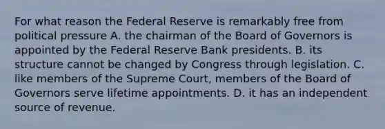 For what reason the Federal Reserve is remarkably free from political pressure A. the chairman of the Board of Governors is appointed by the Federal Reserve Bank presidents. B. its structure cannot be changed by Congress through legislation. C. like members of the Supreme​ Court, members of the Board of Governors serve lifetime appointments. D. it has an independent source of revenue.