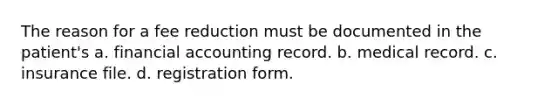 The reason for a fee reduction must be documented in the patient's a. financial accounting record. b. medical record. c. insurance file. d. registration form.