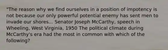 "The reason why we find ourselves in a position of impotency is not because our only powerful potential enemy has sent men to invade our shores... Senator Joseph McCarthy, speech in Wheeling, West Virginia, 1950 The political climate during McCarthy's era had the most in common with which of the following?