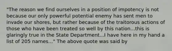 "The reason we find ourselves in a position of impotency is not because our only powerful potential enemy has sent men to invade our shores, but rather because of the traitorous actions of those who have been treated so well by this nation...this is glaringly true in the State Department...I have here in my hand a list of 205 names..." The above quote was said by