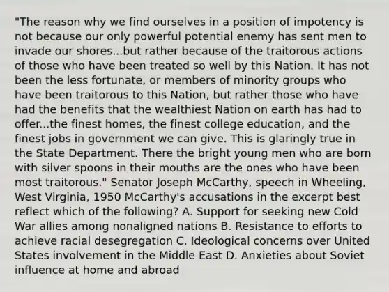 "The reason why we find ourselves in a position of impotency is not because our only powerful potential enemy has sent men to invade our shores...but rather because of the traitorous actions of those who have been treated so well by this Nation. It has not been the less fortunate, or members of minority groups who have been traitorous to this Nation, but rather those who have had the benefits that the wealthiest Nation on earth has had to offer...the finest homes, the finest college education, and the finest jobs in government we can give. This is glaringly true in the State Department. There the bright young men who are born with silver spoons in their mouths are the ones who have been most traitorous." Senator Joseph McCarthy, speech in Wheeling, West Virginia, 1950 McCarthy's accusations in the excerpt best reflect which of the following? A. Support for seeking new Cold War allies among nonaligned nations B. Resistance to efforts to achieve racial desegregation C. Ideological concerns over United States involvement in the Middle East D. Anxieties about Soviet influence at home and abroad