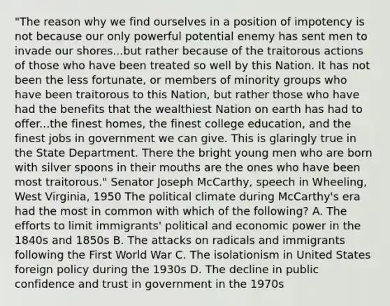 "The reason why we find ourselves in a position of impotency is not because our only powerful potential enemy has sent men to invade our shores...but rather because of the traitorous actions of those who have been treated so well by this Nation. It has not been the less fortunate, or members of minority groups who have been traitorous to this Nation, but rather those who have had the benefits that the wealthiest Nation on earth has had to offer...the finest homes, the finest college education, and the finest jobs in government we can give. This is glaringly true in the State Department. There the bright young men who are born with silver spoons in their mouths are the ones who have been most traitorous." Senator Joseph McCarthy, speech in Wheeling, West Virginia, 1950 The political climate during McCarthy's era had the most in common with which of the following? A. The efforts to limit immigrants' political and economic power in the 1840s and 1850s B. The attacks on radicals and immigrants following the First World War C. The isolationism in United States foreign policy during the 1930s D. The decline in public confidence and trust in government in the 1970s