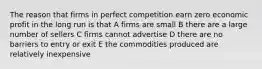 The reason that firms in perfect competition earn zero economic profit in the long run is that A firms are small B there are a large number of sellers C firms cannot advertise D there are no barriers to entry or exit E the commodities produced are relatively inexpensive