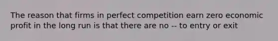 The reason that firms in perfect competition earn zero economic profit in the long run is that there are no -- to entry or exit