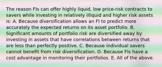 The reason FIs can offer highly liquid, low price-risk contracts to savers while investing in relatively illiquid and higher risk assets is: A. Because diversification allows an FI to predict more accurately the expected returns on its asset portfolio. B. Significant amounts of portfolio risk are diversified away by investing in assets that have correlations between returns that are less than perfectly positive. C. Because individual savers cannot benefit from risk diversification. D. Because FIs have a cost advantage in monitoring their portfolios. E. All of the above.