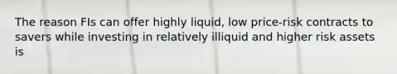 The reason FIs can offer highly liquid, low price-risk contracts to savers while investing in relatively illiquid and higher risk assets is