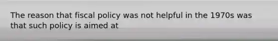 The reason that fiscal policy was not helpful in the 1970s was that such policy is aimed at