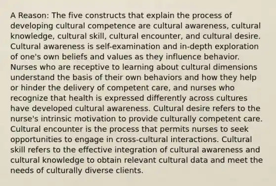 A Reason: The five constructs that explain the process of developing cultural competence are cultural awareness, cultural knowledge, cultural skill, cultural encounter, and cultural desire. Cultural awareness is self-examination and in-depth exploration of one's own beliefs and values as they influence behavior. Nurses who are receptive to learning about cultural dimensions understand the basis of their own behaviors and how they help or hinder the delivery of competent care, and nurses who recognize that health is expressed differently across cultures have developed cultural awareness. Cultural desire refers to the nurse's intrinsic motivation to provide culturally competent care. Cultural encounter is the process that permits nurses to seek opportunities to engage in cross-cultural interactions. Cultural skill refers to the effective integration of cultural awareness and cultural knowledge to obtain relevant cultural data and meet the needs of culturally diverse clients.