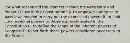 For what reason did the Framers include the Necessary and Proper Clause in the Constitution? A. to empower Congress to pass laws needed to carry out the expressed powers B. to limit congressional powers to those expressly stated in the Constitution C. to define the scope of the inherent powers of Congress D. to set forth those powers considered necessary to the States