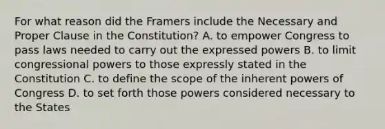 For what reason did the Framers include the Necessary and Proper Clause in the Constitution? A. to empower Congress to pass laws needed to carry out the expressed powers B. to limit congressional powers to those expressly stated in the Constitution C. to define the scope of the inherent powers of Congress D. to set forth those powers considered necessary to the States