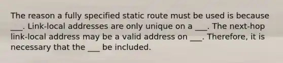 The reason a fully specified static route must be used is because ___. Link-local addresses are only unique on a ___. The next-hop link-local address may be a valid address on ___. Therefore, it is necessary that the ___ be included.