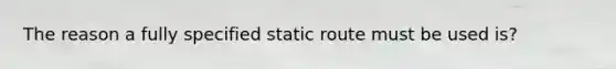 The reason a fully specified static route must be used is?