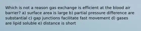 Which is not a reason gas exchange is efficient at the blood air barrier? a) surface area is large b) partial pressure difference are substantial c) gap junctions facilitate fast movement d) gases are lipid soluble e) distance is short