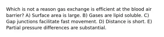 Which is not a reason <a href='https://www.questionai.com/knowledge/kU8LNOksTA-gas-exchange' class='anchor-knowledge'>gas exchange</a> is efficient at <a href='https://www.questionai.com/knowledge/k7oXMfj7lk-the-blood' class='anchor-knowledge'>the blood</a> air barrier? A) <a href='https://www.questionai.com/knowledge/kEtsSAPENL-surface-area' class='anchor-knowledge'>surface area</a> is large. B) Gases are lipid soluble. C) Gap junctions facilitate fast movement. D) Distance is short. E) Partial pressure differences are substantial.