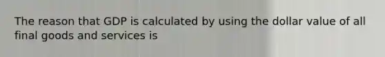 The reason that GDP is calculated by using the dollar value of all final goods and services is
