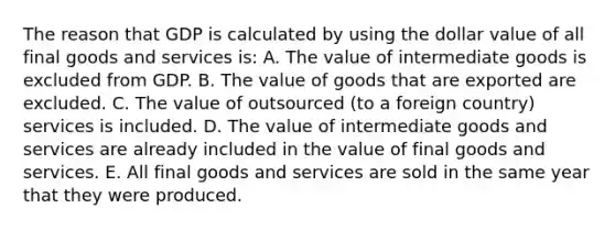 The reason that GDP is calculated by using the dollar value of all final goods and services is: A. The value of intermediate goods is excluded from GDP. B. The value of goods that are exported are excluded. C. The value of outsourced (to a foreign country) services is included. D. The value of intermediate goods and services are already included in the value of final goods and services. E. All final goods and services are sold in the same year that they were produced.