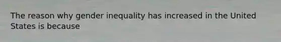 The reason why gender inequality has increased in the United States is because