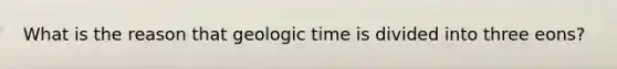 What is the reason that geologic time is divided into three eons?