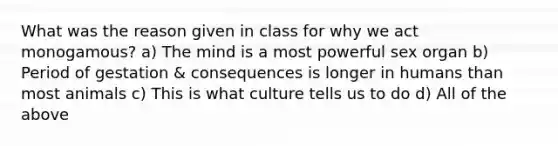 What was the reason given in class for why we act monogamous? a) The mind is a most powerful sex organ b) Period of gestation & consequences is longer in humans than most animals c) This is what culture tells us to do d) All of the above