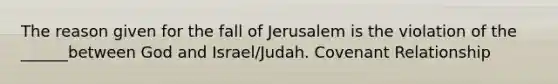 The reason given for the fall of Jerusalem is the violation of the ______between God and Israel/Judah. Covenant Relationship