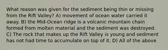 What reason was given for the sediment being thin or missing from the Rift Valley? A) movement of ocean water carried it away. B) the Mid-Ocean ridge is a volcanic mountain chain formed from molten material and the sediment was destroyed. C) The rock that makes up the Rift Valley is young and sediment has not had time to accumulate on top of it. D) All of the above