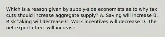 Which is a reason given by supply-side economists as to why tax cuts should increase aggregate supply? A. Saving will increase B. Risk taking will decrease C. Work incentives will decrease D. The net export effect will increase