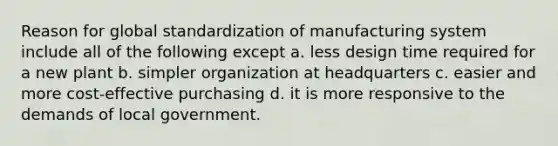 Reason for global standardization of manufacturing system include all of the following except a. less design time required for a new plant b. simpler organization at headquarters c. easier and more cost-effective purchasing d. it is more responsive to the demands of local government.