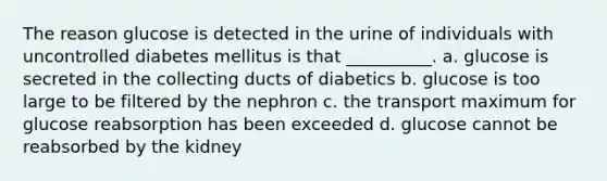 The reason glucose is detected in the urine of individuals with uncontrolled diabetes mellitus is that __________. a. glucose is secreted in the collecting ducts of diabetics b. glucose is too large to be filtered by the nephron c. the transport maximum for glucose reabsorption has been exceeded d. glucose cannot be reabsorbed by the kidney