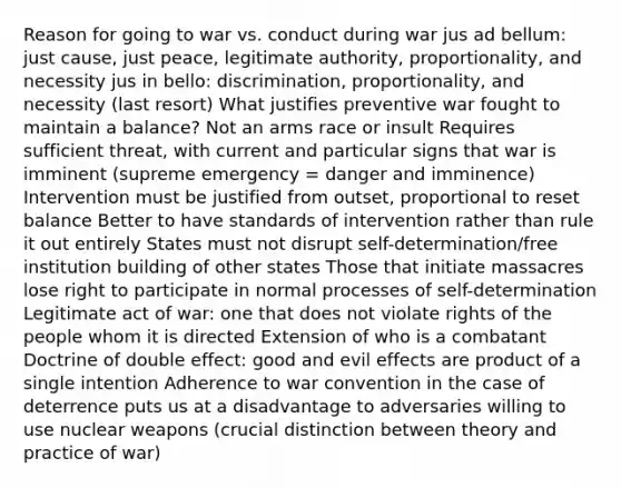 Reason for going to war vs. conduct during war jus ad bellum: just cause, just peace, legitimate authority, proportionality, and necessity jus in bello: discrimination, proportionality, and necessity (last resort) What justifies preventive war fought to maintain a balance? Not an arms race or insult Requires sufficient threat, with current and particular signs that war is imminent (supreme emergency = danger and imminence) Intervention must be justified from outset, proportional to reset balance Better to have standards of intervention rather than rule it out entirely States must not disrupt self-determination/free institution building of other states Those that initiate massacres lose right to participate in normal processes of self-determination Legitimate act of war: one that does not violate rights of the people whom it is directed Extension of who is a combatant Doctrine of double effect: good and evil effects are product of a single intention Adherence to war convention in the case of deterrence puts us at a disadvantage to adversaries willing to use nuclear weapons (crucial distinction between theory and practice of war)