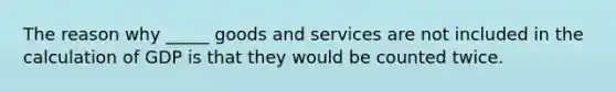 The reason why _____ goods and services are not included in the calculation of GDP is that they would be counted twice.