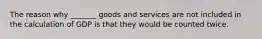 The reason why _______ goods and services are not included in the calculation of GDP is that they would be counted twice.