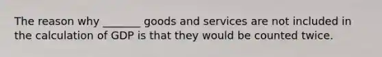 The reason why _______ goods and services are not included in the calculation of GDP is that they would be counted twice.