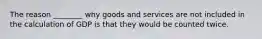 The reason ________ why goods and services are not included in the calculation of GDP is that they would be counted twice.