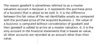 The reason goodwill is sometimes referred to as a master valuation account is because a. it represents the purchase price of a business that is about to be sold. b. it is the difference between the fair value of the net identifiable assets as compared with the purchase price of the acquired business. c. the value of a business is computed without consideration of goodwill and then goodwill is added to arrive at a master valuation. d. it is the only account in the financial statements that is based on value, all other accounts are recorded at an amount other than their value.